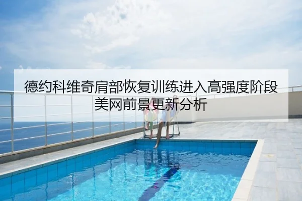 德约科维奇肩部恢复训练进入高强度阶段 美网前景更新分析