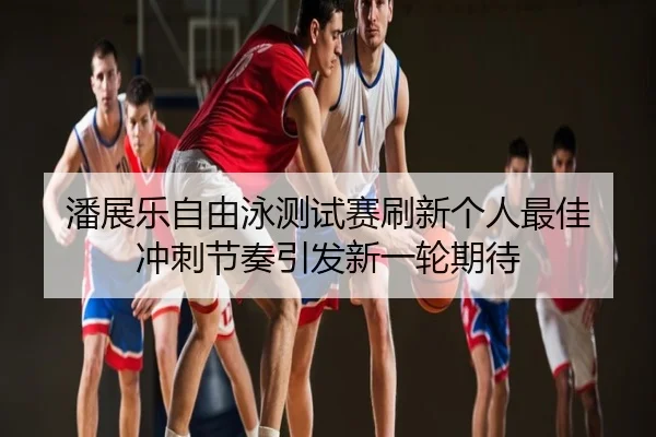 潘展乐自由泳测试赛刷新个人最佳 冲刺节奏引发新一轮期待
